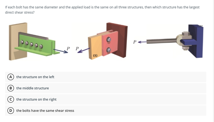 If each bolt has the same diameter and the applied load is the same on all three structures, then which structure has the largest
direct shear stress?
(1)
the structure on the left
B the middle structure
the structure on the right
the bolts have the same shear stress
