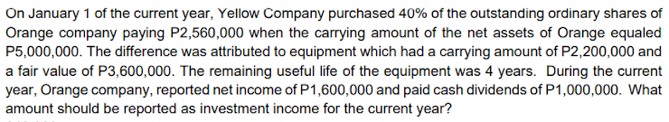 On January 1 of the current year, Yellow Company purchased 40% of the outstanding ordinary shares of
Orange company paying P2,560,000 when the carrying amount of the net assets of Orange equaled
P5,000,000. The difference was attributed to equipment which had a carrying amount of P2,200,000 and
a fair value of P3,600,000. The remaining useful life of the equipment was 4 years. During the current
year, Orange company, reported net income of P1,600,000 and paid cash dividends of P1,000,000. What
amount should be reported as investment income for the current year?
