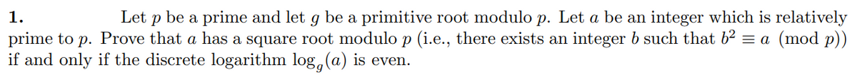 1.
Let P be a prime and let g be a primitive root modulo p. Let a be an integer which is relatively
prime to p. Prove that a has a square root modulo p (i.e., there exists an integer b such that b² = a (mod p))
if and only if the discrete logarithm log, (a) is even.