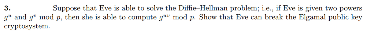 3.
Suppose that Eve is able to solve the Diffie-Hellman problem; i.e., if Eve is given two powers
g" and gº mod p, then she is able to compute guv mod p. Show that Eve can break the Elgamal public key
cryptosystem.