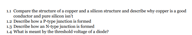 1.1 Compare the structure of a copper and a silicon structure and describe why copper is a good
conductor and pure silicon isn't
1.2 Describe how a P-type junction is formed
1.3 Describe how an N-type junction is formed
1.4 What is meant by the threshold voltage of a diode?
