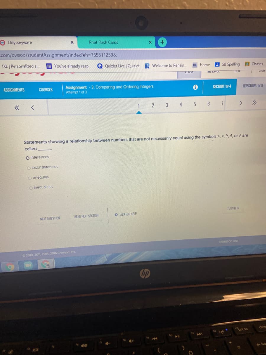 OOdysseyware
Print Flash Cards
+)
com/owsoo/studentAssignment/index?eh3D765811259&
IXL | Personalized s...
E You've already resp...
Q Quizlet Live | Quizlet R Welcome to Renais..
A 58 Spelling
RL Home
A Classes
TICLO
JIOIT
Assignment - 3. Comparing and Ordering Integers
Attempt 1 of 3
ASSIGNMENTS
COURSES
SECTION 1 OF 4
QUESTION 1 OF 11
1
3
4
6 7
>
Statements showing a relationship between numbers that are not necessarily equal using the symbols >,< 2, 5, or # are
called
O Inferences
O Inconsistencles
O unequals
O Inequalities
TURN IT IN
READ NEXT SECTION
O ASK FOR HELP
NEXT QUESTION
TERMS OF USE
O 2010, 2011, 2014, 2016 Glynlyon, Inc.
hp
dele
iort sc
11
