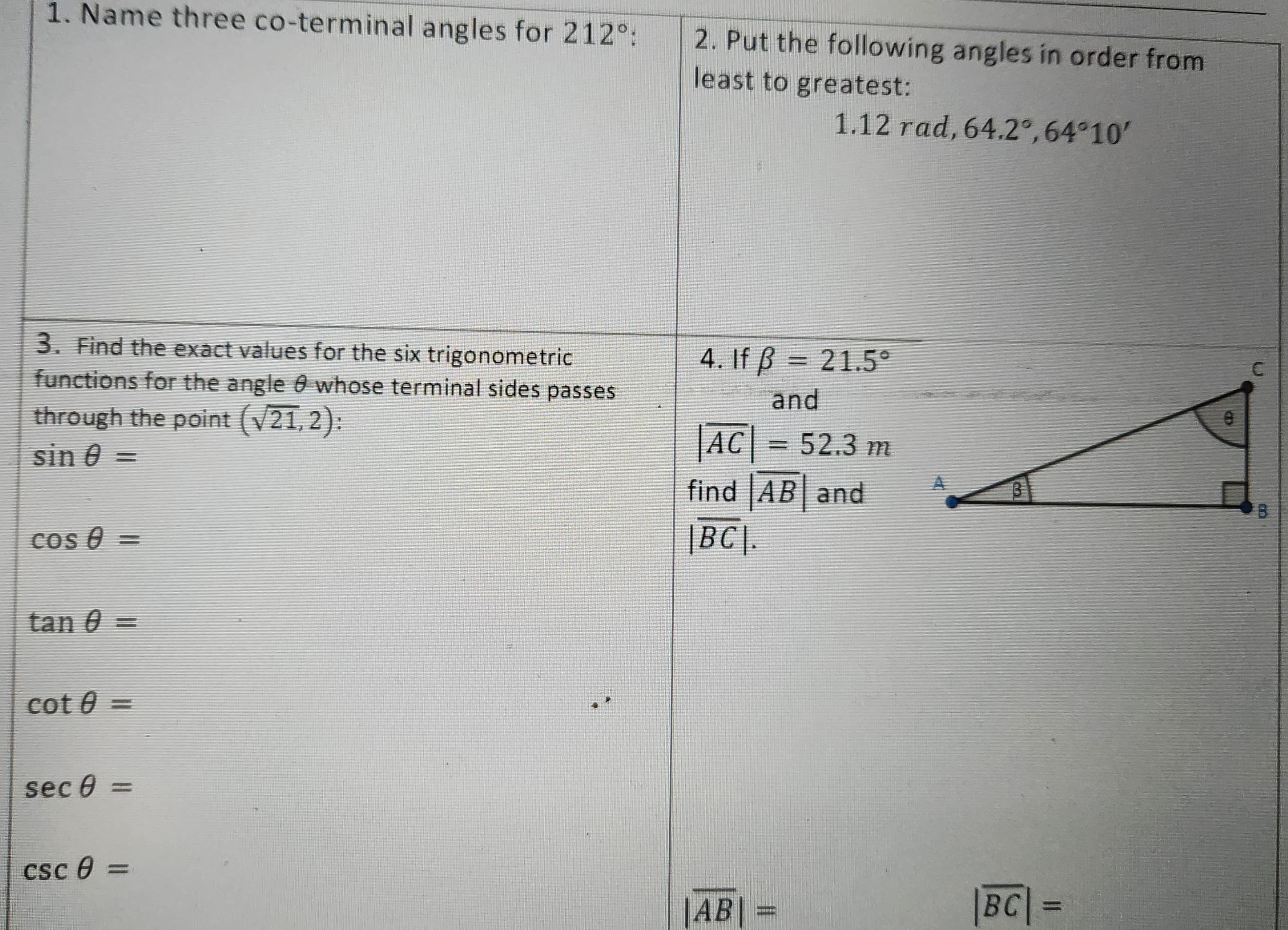 1. Name three co-terminal angles for 212°:
3. Find the exact values for the six trigonometric
functions for the angle 0 whose terminal sides passes
through the point (√21,2):
sin 0
cos 0 =
tan 0 =
cot 0 =
sec 0 =
csc 8=
2. Put the following angles in order from
least to greatest:
1.12 rad, 64.2°, 64°10'
4. If ß = 21.5°
and
|AC| = 52.3 m
find AB and
|BC|.
|AB|
PHINE
B
mal
BC| =
115
C
KE