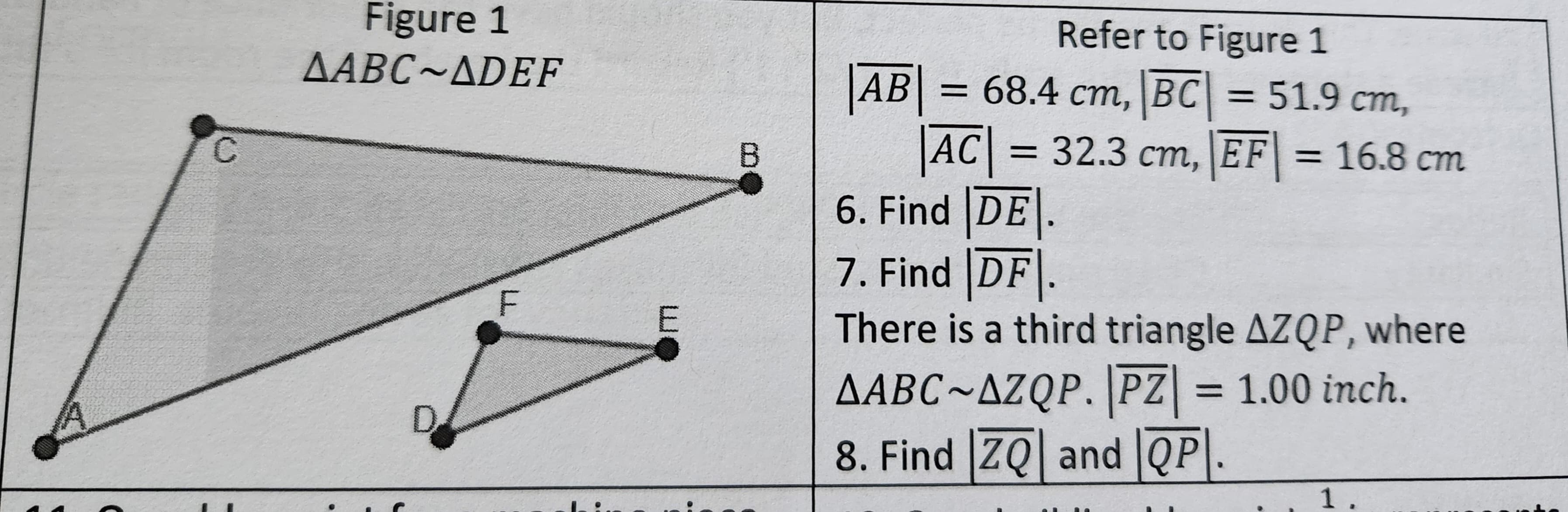 A
C
Figure 1
AABC~ADEF
besker
F
E
B
Refer to Figure 1
AB= 68.4 cm, BC = 51.9 cm,
|AC| = 32.3 cm, EF = 16.8 cm
6. Find DE.
7. Find DF.
There is a third triangle AZQP, where
AABC~AZQP.|PZ | = 1.00 inch.
8. Find ZQ and QP.
1.