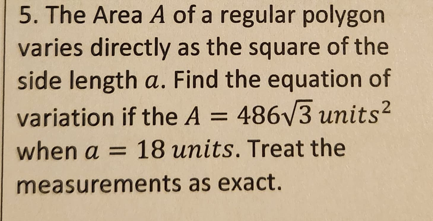 5. The Area A of a regular polygon
varies directly as the square of the
side length a. Find the equation of
variation if the A = 486√3 units²
when a = 18 units. Treat the
measurements as exact.