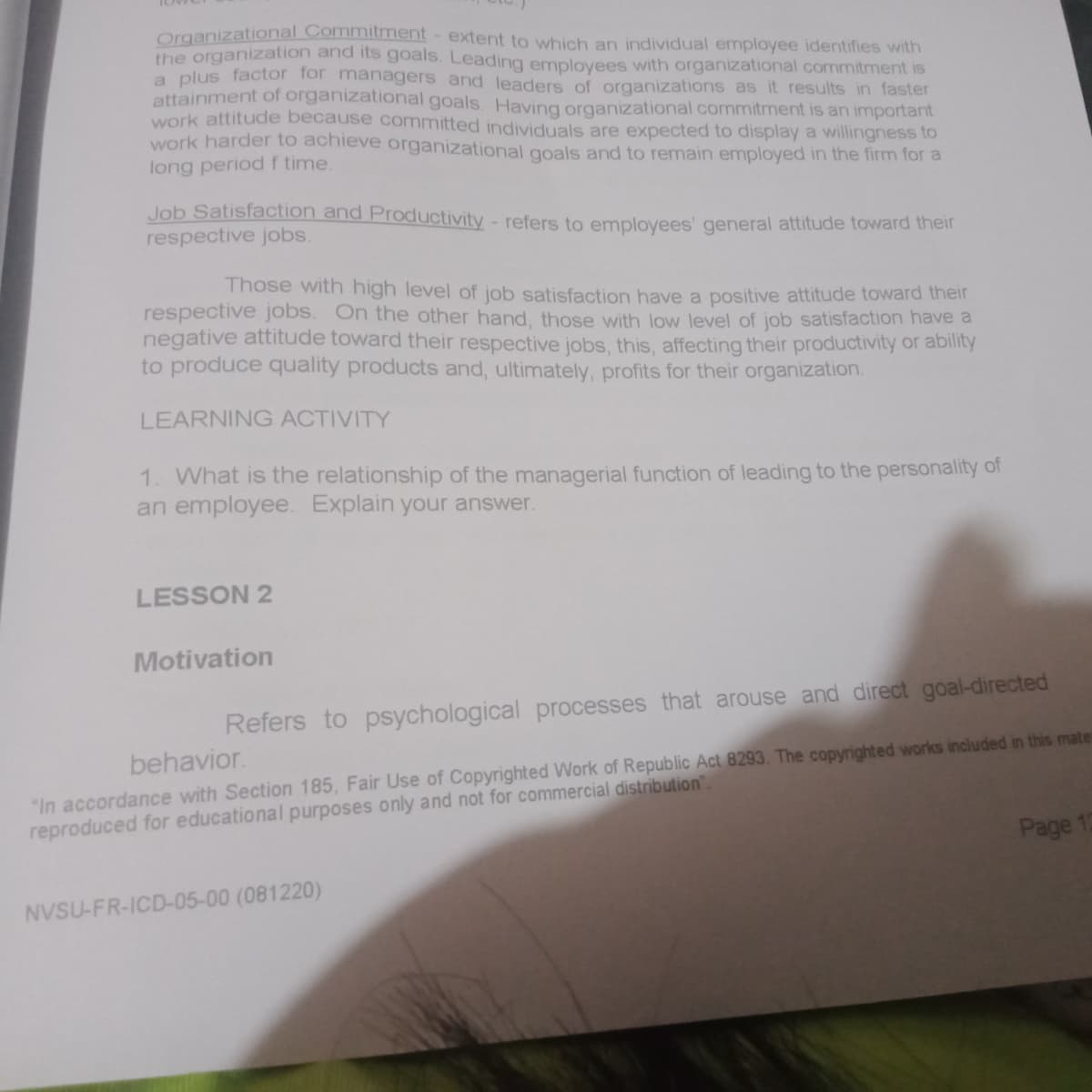 Organizational Commitment - extent to which an individual employee identifies with
the organization and its goals. Leading employees with organizational commitment is
a plus factor for managers and leaders of organizations as it results in faster
attainment of organizational goals. Having organizational commitment is an important
work attitude because committed individuals are expected to display a willingness to
work harder to achieve organizational goals and to remain employed in the firm for a
long period f time.
Job Satisfaction and Productivity - refers to employees' general attitude toward their
respective jobs.
Those with high level of job satisfaction have a positive attitude toward their
respective jobs. On the other hand, those with low level of job satisfaction have a
negative attitude toward their respective jobs, this, affecting their productivity or ability
to produce quality products and, ultimately, profits for their organization.
LEARNING ACTIVITY
1. What is the relationship of the managerial function of leading to the personality of
an employee. Explain your answer.
LESSON 2
Motivation
Refers to psychological processes that arouse and direct goal-directed
"In accordance with Section 185, Fair Use of Copyrighted Work of Republic Act 8293. The copyrighted works included in this mate
reproduced for educational purposes only and not for commercial distribution".
behavior.
Page 12
NVSU-FR-ICD-05-00 (081220)
