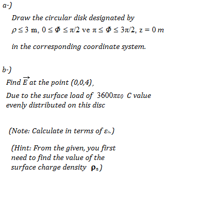 a-)
Draw the circular disk designated by
ps3 m, 0<Ø S a/2 ve n< @ < 3t/2, z = 0 m
in the corresponding coordinate system.
b-)
Find E at the point (0,0,4),
Due to the surface load of 3600reo C value
evenly distributed on this disc
(Note: Calculate in terms of ɛn.)
(Hint: From the given, you first
need to find the value of the
surface charge density p:)
