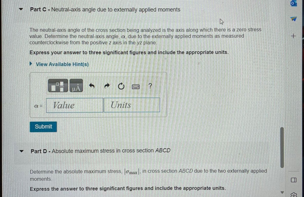 Part C - Neutral-axis angle due to externally applied moments
4
The neutral-axis angle of the cross section being analyzed is the axis along which there is a zero stress
value. Determine the neutral-axis angle, a, due to the externally applied moments as measured
counterclockwise from the positive z axis in the yz plane.
Express your answer to three significant figures and include the appropriate units.
►View Available Hint(s)
a =
Submit
HÅ
Value
Units
BICEI
?
Part D- Absolute maximum stress in cross section ABCD
Determine the absolute maximum stress, max. in cross section ABCD due to the two externally applied
moments.
Express the answer to three significant figures and include the appropriate units.
+