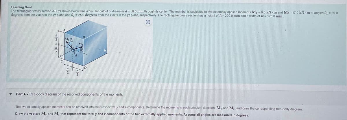 Learning Goal:
The rectangular cross section ABCD shown below has a circular cutout of diameter d = 50.0 mm through its center. The member is subjected to two externally applied moments M₁ = 6.0 kNm and M₂ = 17.0 kN-m at angles 0₁ = 35.0
degrees from the y axis in the yz plane and 02 = 25.0 degrees from the z axis in the yz plane, respectively. The rectangular cross section has a height of h = 290.0 mm and a width of w = 125.0 mm
▼
2722
M₁ 8₁
2
d
B
78₂
W
2
Part A - Free-body diagram of the resolved components of the moments
The two externally applied moments can be resolved into their respective y and z components. Determine the moments in each principal direction, My and M₂, and draw the corresponding free-body diagram.
Draw the vectors My and M₂ that represent the total y and z components of the two externally applied moments. Assume all angles are measured in degrees.