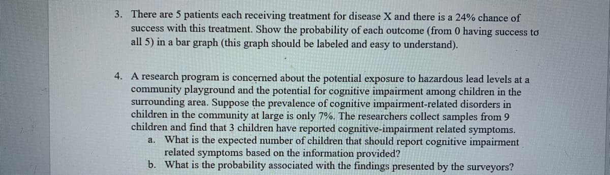 3. There are 5 patients each receiving treatment for disease X and there is a 24% chance of
success with this treatment. Show the probability of each outcome (from 0 having success to
all 5) in a bar graph (this graph should be labeled and easy to understand).
4. A research program is concerned about the potential exposure to hazardous lead levels at a
community playground and the potential for cognitive impairment among children in the
surrounding area. Suppose the prevalence of cognitive impairment-related disorders in
children in the community at large is only 7%. The researchers collect samples from 9
children and find that 3 children have reported cognitive-impairment related symptoms.
What is the expected number of children that should report cognitive impairment
а.
related symptoms based on the information provided?
b. What is the probability associated with the findings presented by the surveyors?
