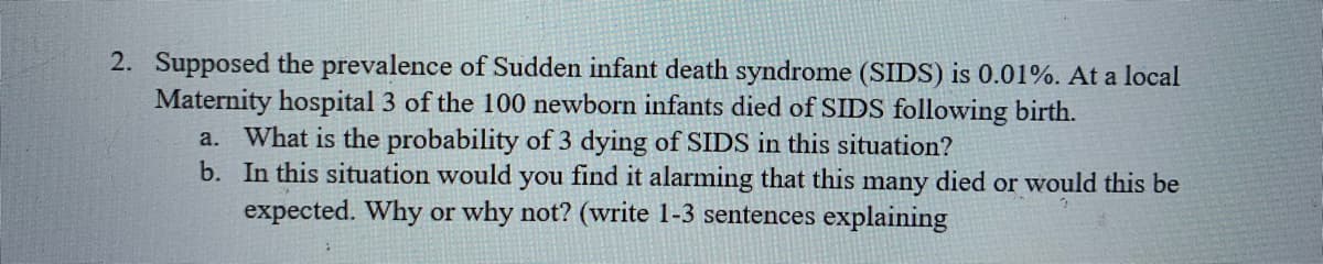 2. Supposed the prevalence of Sudden infant death syndrome (SIDS) is 0.01%. At a local
Maternity hospital 3 of the 100 newborn infants died of SIDS following birth.
a. What is the probability of 3 dying of SIDS in this situation?
b. In this situation would you find it alarming that this many died or would this be
expected. Why or why not? (write 1-3 sentences explaining
