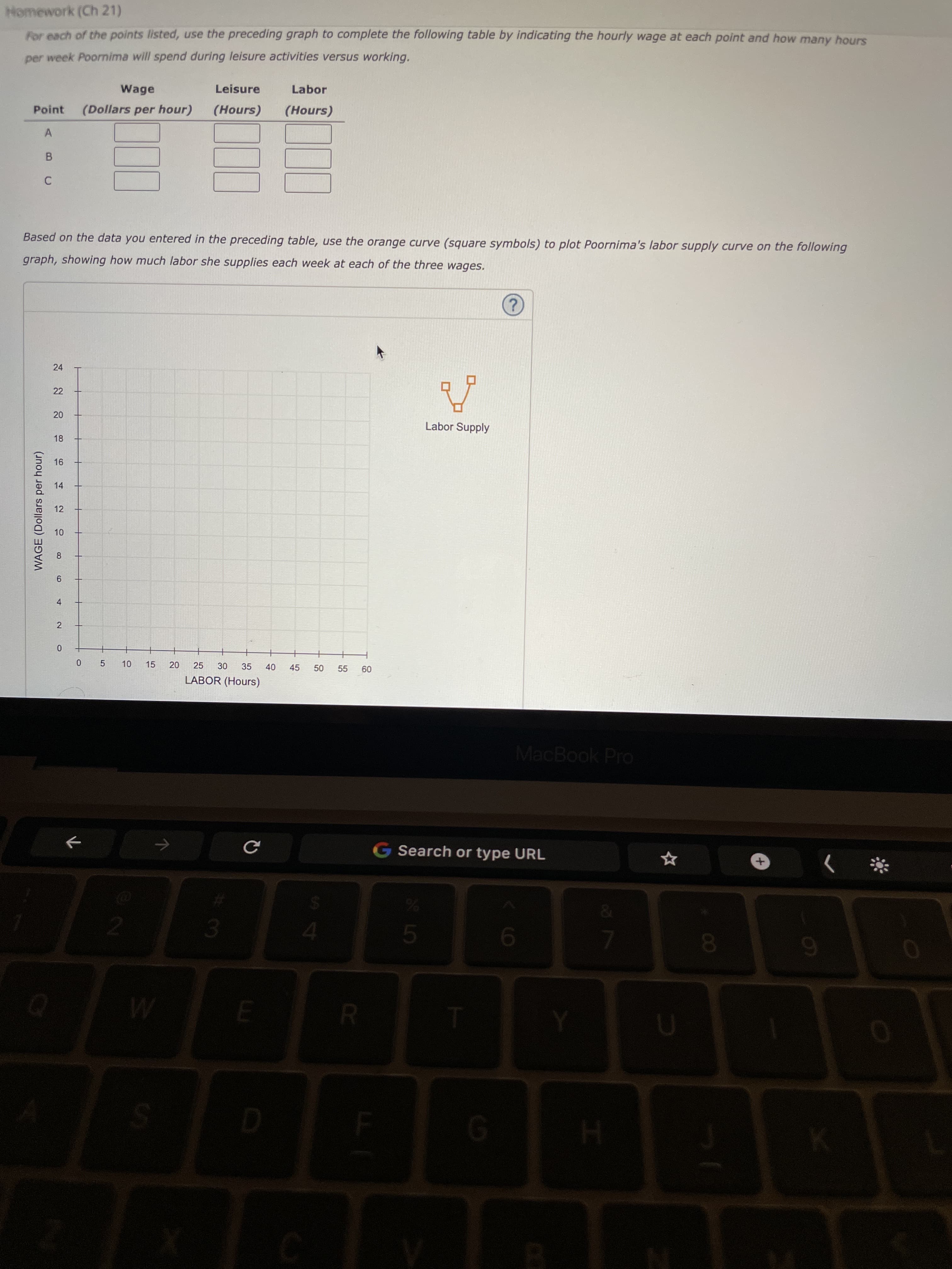 50
10
18
16
4-
WAGE (Dollars per hour)
Homework (Ch 21)
For each of the points listed, use the preceding graph to complete the following table by indicating the hourly wage at each point and how many hours
per week Poornima will spend during leisure activities versus working.
Wage
Leisure
Labor
Point
(Dollars per hour)
(Hours)
(Hours)
A
Based on the data you entered in the preceding table, use the orange curve (square symbols) to plot Poornima's labor supply curve on the following
graph, showing how much labor she supplies each week at each of the three wages.
2.
24
22
Labor Supply
14
12
8.
9.
2
0 5
15
25
35
40
45
55
09
LABOR (Hours)
MacBook Pro
G Search or type URL
&.
%23
3.
5.
4.
9.
8.
6.
