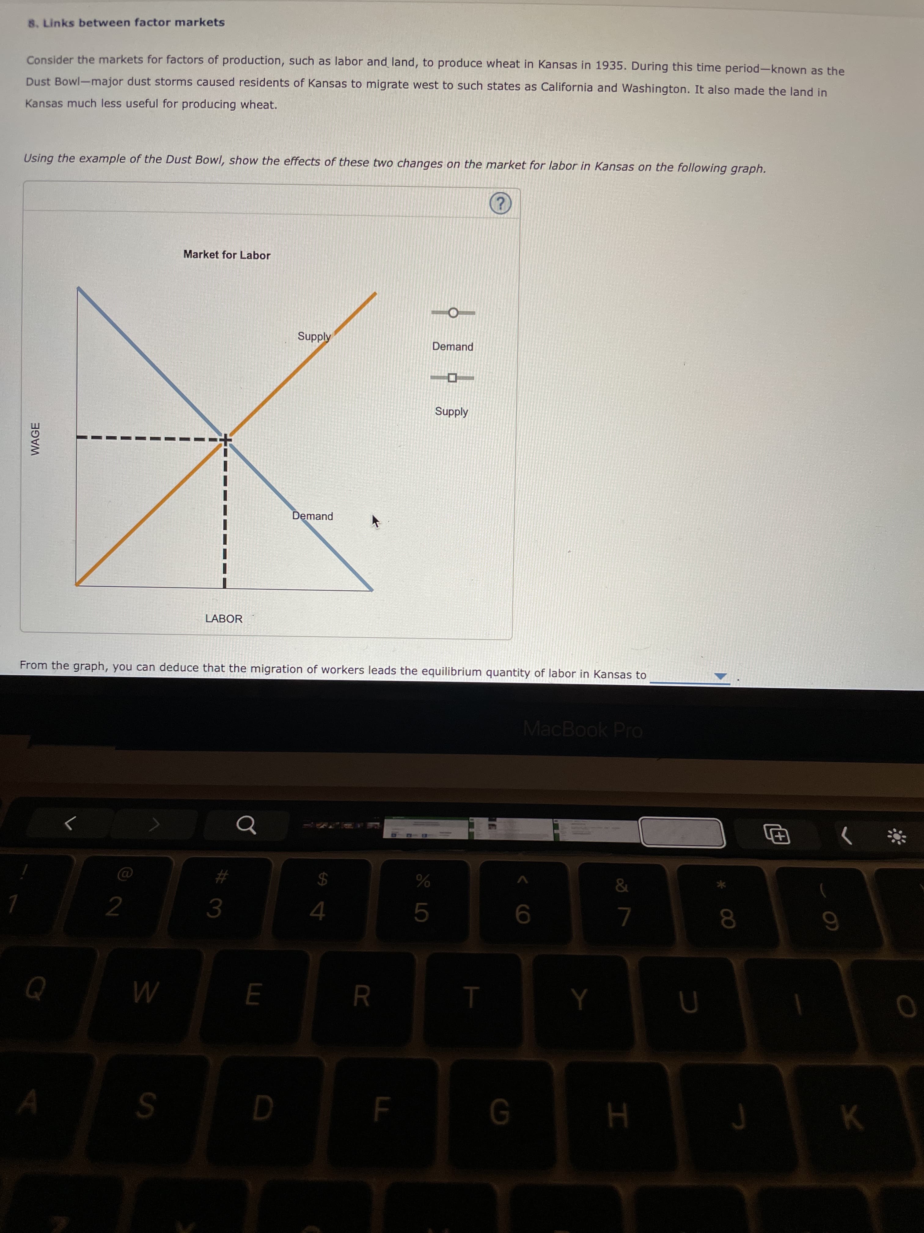 LL
R
WAGE
8. Links between factor markets
Consider the markets for factors of production, such as labor and land, to produce wheat in Kansas in 1935. During this time period-known as the
Dust Bowl-major dust storms caused residents of Kansas to migrate west to such states as California and Washington. It also made the land in
Kansas much less useful for producing wheat.
Using the example of the Dust Bowl, show the effects of these two changes on the market for labor in Kansas on the following graph.
Market for Labor
Supply
Demand
Supply
Demand
LABOR
From the graph, you can deduce that the migration of workers leads the equilibrium quantity of labor in Kansas to
MacBook Pro
%23
%24
3.
4.
8.
M
