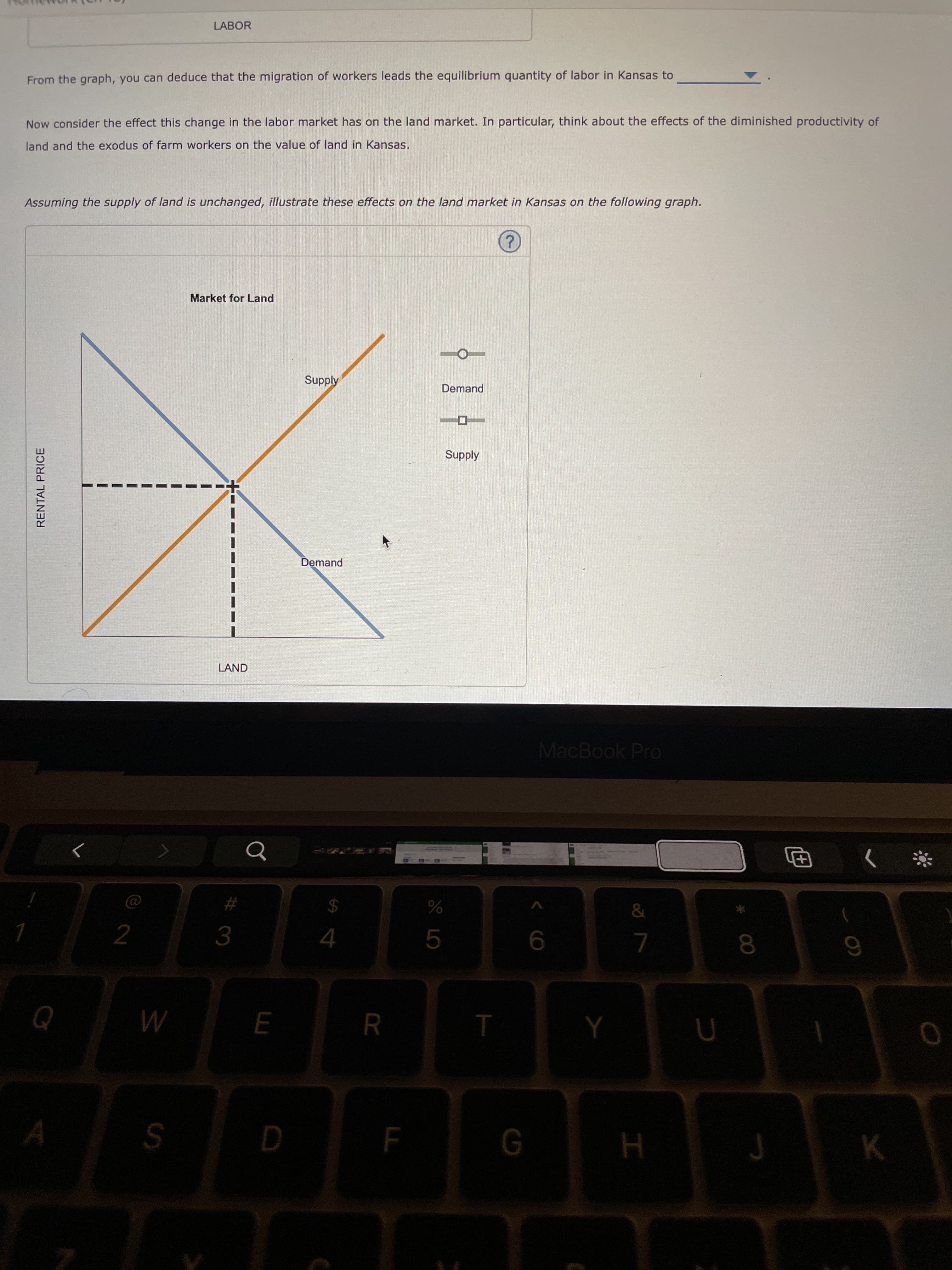 LL
杆3
RENTAL PRICE
LABOR
From the graph, you can deduce that the migration of workers leads the equilibrium quantity of labor in Kansas to
Now consider the effect this change in the labor market has on the land market. In particular, think about the effects of the diminished productivity of
land and the
xodus of farm workers on the value of land in Kansas.
Assuming the supply of land is unchanged, illustrate these effects on the land market in Kansas on the following graph.
Market for Land
Supply
Demand
Supply
Demand
LAND
MacBook Pro
24
K.
