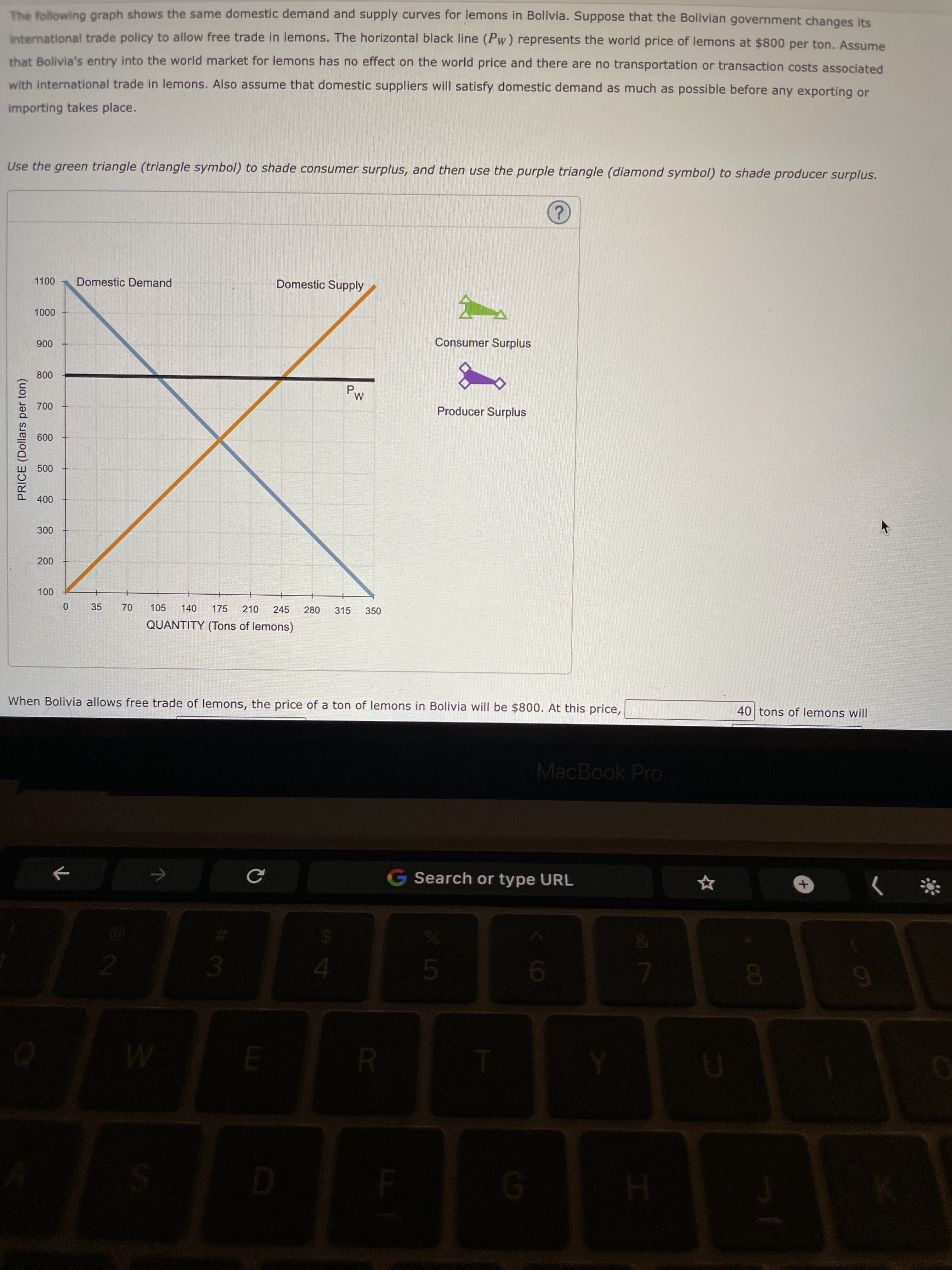 P.
70
PRICE (Dollars per ton)
The following graph shows the same domestic demand and supply curves for lemons in Bolivia. Suppose that the Bolivian government changes its
international trade policy to allow free trade in lemons. The horizontal black line (Pw) represents the world price of lemons at $800 per ton. Assume
that Bolivia's entry into the world market for lemons has no effect on the world price and there are no transportation or transaction costs associated
with international trade in lemons. Also assume that domestic suppliers will satisfy domestic demand as much as possible before any exporting or
importing takes place.
Use the green triangle (triangle symbol) to shade consumer surplus, and then use the purple triangle (diamond symbol) to shade producer surplus.
Domestic Demand
Domestic Supply
000n
Consumer Surplus
006
M.
Producer Surplus
009
000
00
35
105
140
175
210
245
280
315
350
QUANTITY (Tons of lemons)
When Bolivia allows free trade of lemons, the price of a ton of lemons in Bolivia will be $800. At this price,
40 tons of lemons will
MacBook Pro
G Search or type URL
9-
