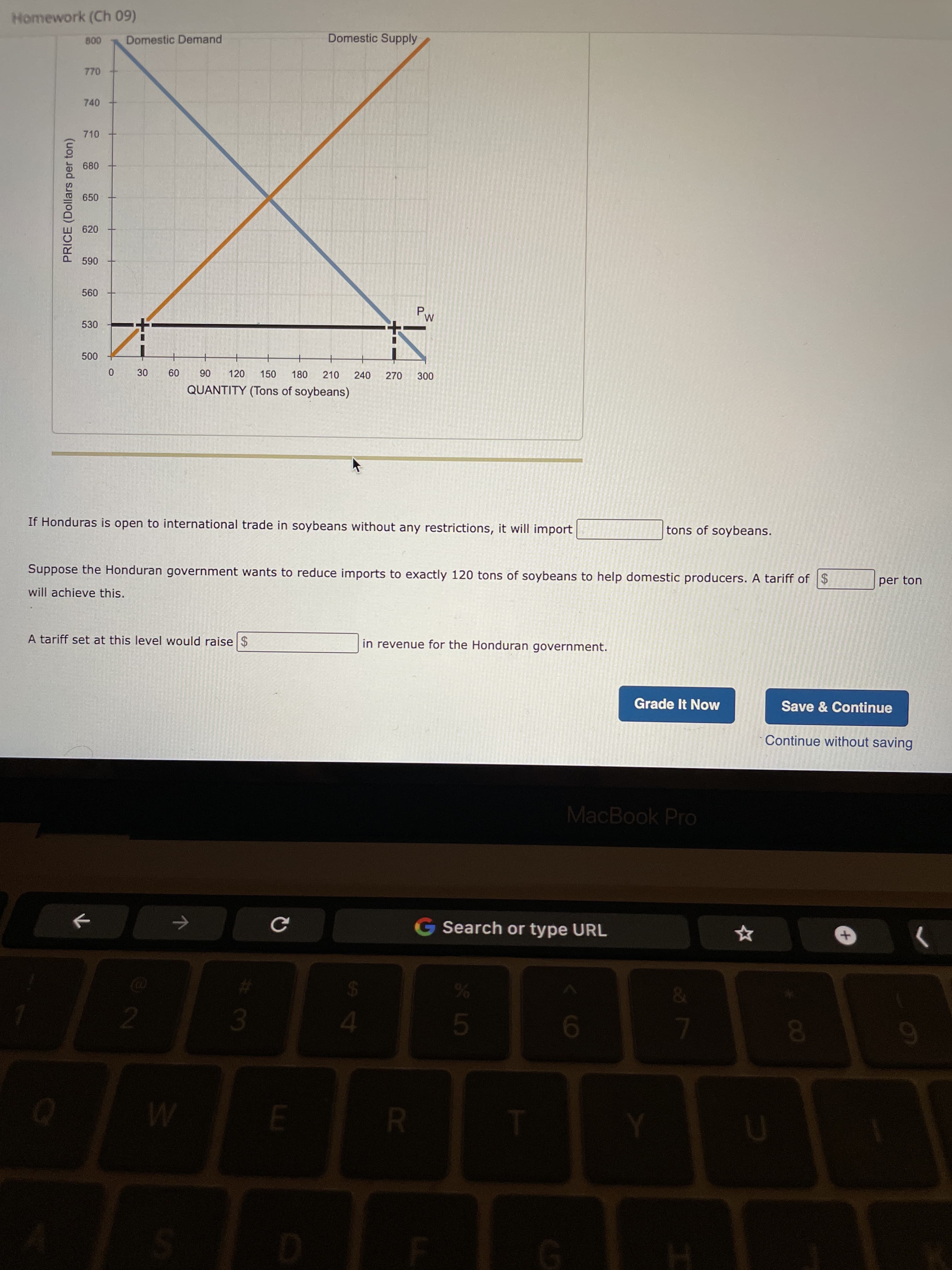 PRICE (Dollars per ton)
30
13
Homework (Ch 09)
Domestic Demand
Domestic Supply
770
740
710
650
620
06
530
000
09
06
QUANTITY (Tons of soybeans)
120
150
180
210
240
270
If Honduras is open to international trade in soybeans without any restrictions, it will import
tons of soybeans.
Suppose the Honduran government wants to reduce imports to exactly 120 tons of soybeans to help domestic producers. A tariff of $
per ton
will achieve this.
A tariff set at this level would raise $
in revenue for the Honduran government.
Grade It Now
Save & Continue
Continue without saving
MacBook Pro
G Search or type URL
08.
