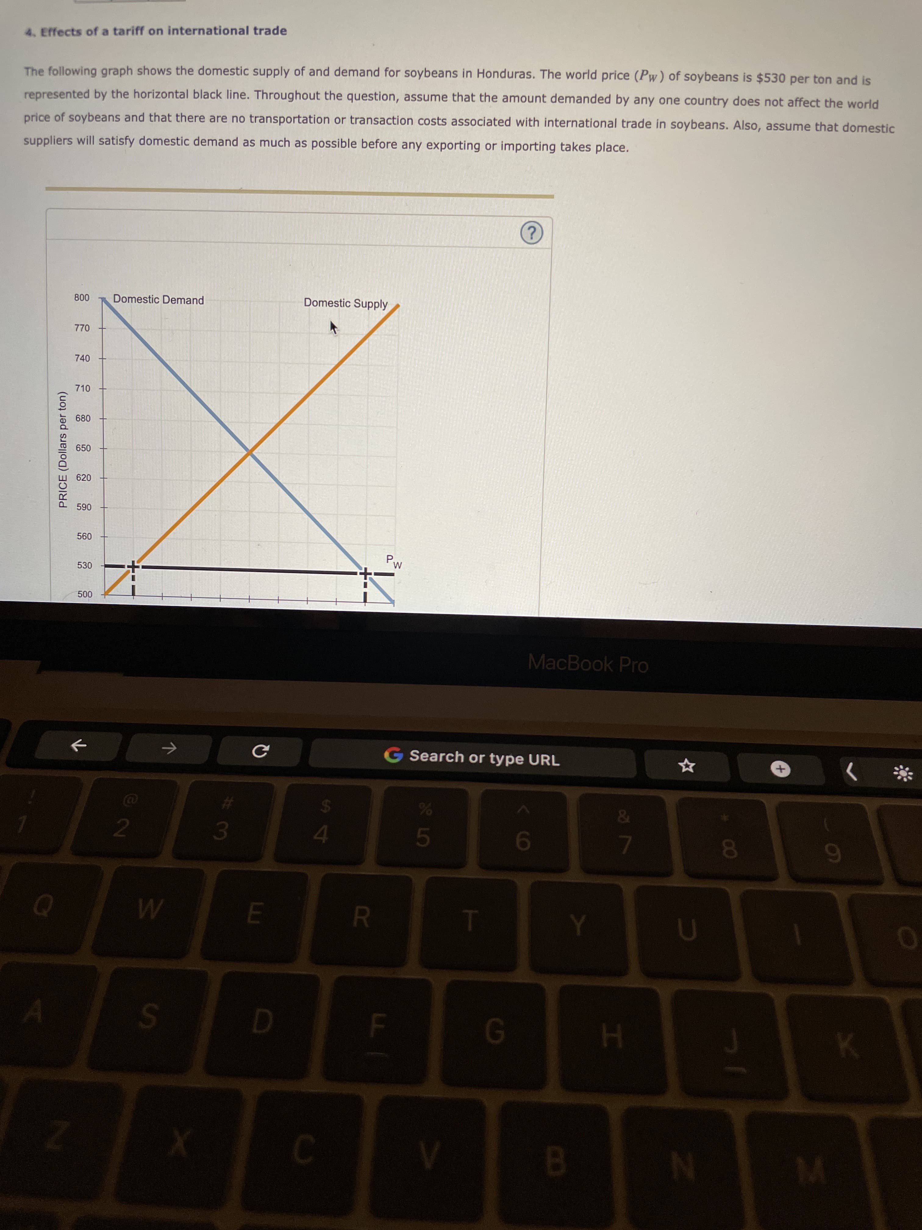 00
7
F.
PRICE (Dollars per ton)
4. Effects of a tariff on international trade
The following graph shows the domestic supply of and demand for soybeans in Honduras. The world price (Pw) of soybeans is $530 per ton and is
represented by the horizontal black line. Throughout the question, assume that the amount demanded by any one country does not affect the world
price of soybeans and that there are no transportation or transaction costs associated with international trade in soybeans. Also, assume that domestic
suppliers will satisfy domestic demand as much as possible before any exporting or importing takes place.
2.
Domestic Demand
Domestic Supply
770
740
710
680
650
620
06
P,
530
MacBook Pro
Search or type URL
4.
51
9.

