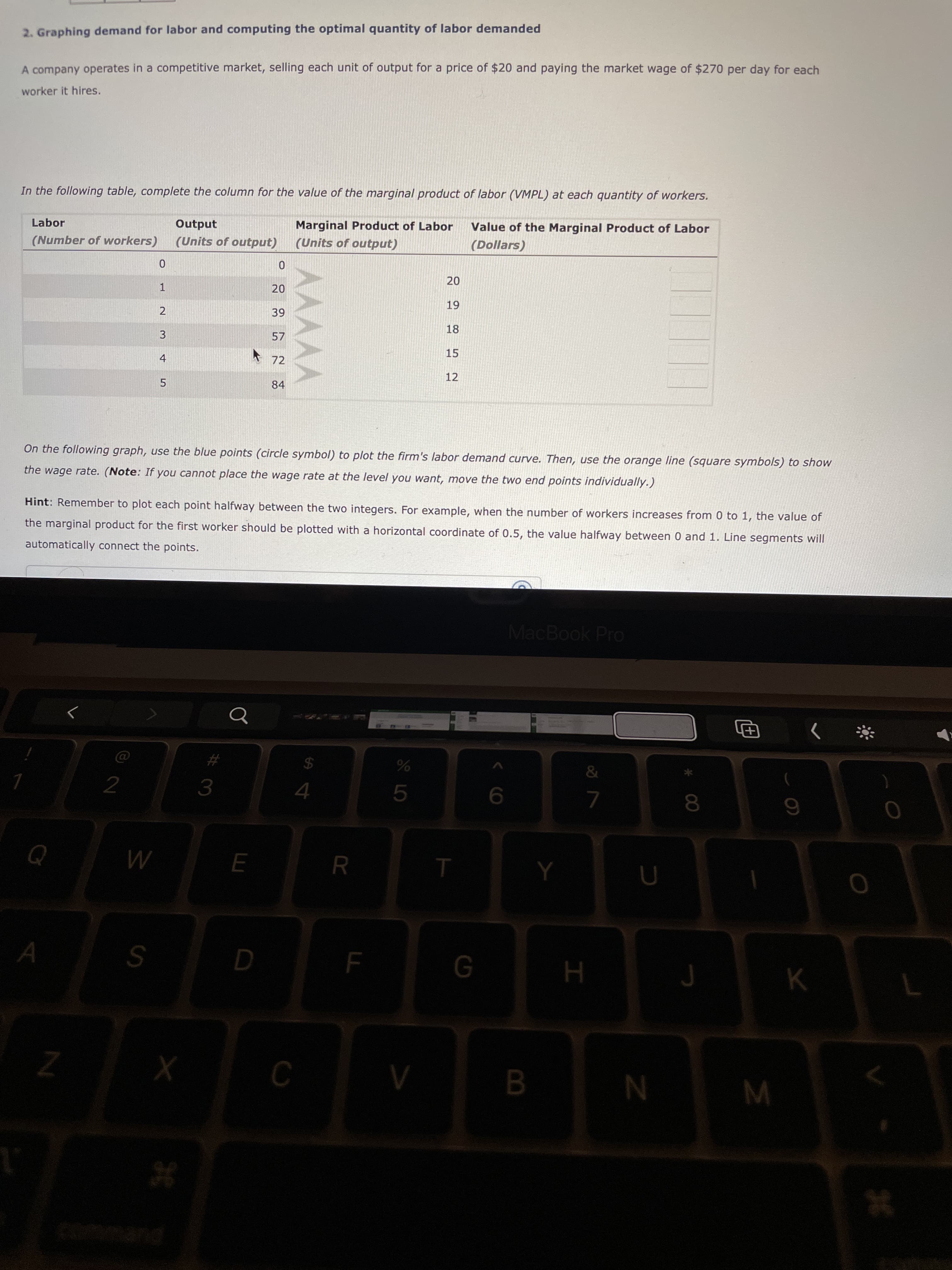 30
2. Graphing demand for labor and computing the optimal quantity of labor demanded
A company operates in a competitive market, selling each unit of output for a price of $20 and paying the market wage of $270 per day for each
worker it hires.
In the following table, complete the column for the value of the marginal product of labor (VMPL) at each quantity of workers.
Marginal Product of Labor
Value of the Marginal Product of Labor
Output
(Units of output)
Labor
(Number of workers)
(Units of output)
(Dollars)
1.
2
57
3.
15
* 72
4.
12
84
5.
On the following graph, use the blue points (circle symbol) to plot the firm's labor demand curve. Then, use the orange line (square symbols) to show
the wage rate. (Note: If you cannot place the wage rate at the level you want, move the two end points individually.)
Hint: Remember to plot each point halfway between the two integers. For example, when the number of workers increases from 0 to 1, the value of
the marginal product for the first worker should be plotted with a horizontal coordinate of 0.5, the value halfway between 0 and 1. Line segments will
automatically connect the points.
MacBook Pro
%23
%24
3.
5.
R.
B.
