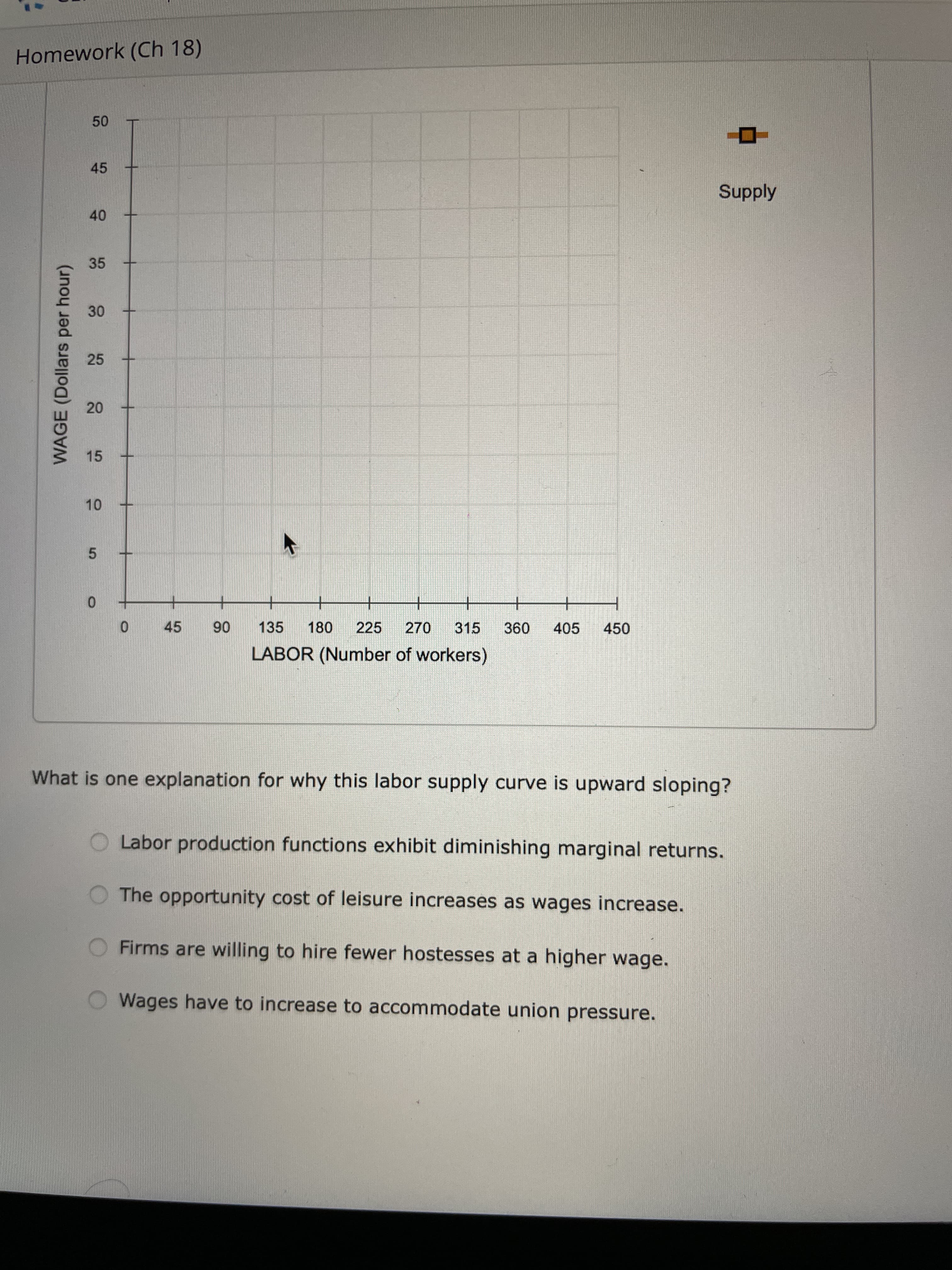 20
10
WAGE (Dollars per hour)
Homework (Ch 18)
45
Supply
40
35
30
25
15
5.
+
06
135
LABOR (Number of workers)
45
180
225
270
315
09
405
450
What is one explanation for why this labor supply curve is upward sloping?
Labor production functions exhibit diminishing marginal returns.
The opportunity cost of leisure increases as wages increase.
Firms are willing to hire fewer hostesses at a higher wage.
Wages have to increase to accommodate union pressure.
