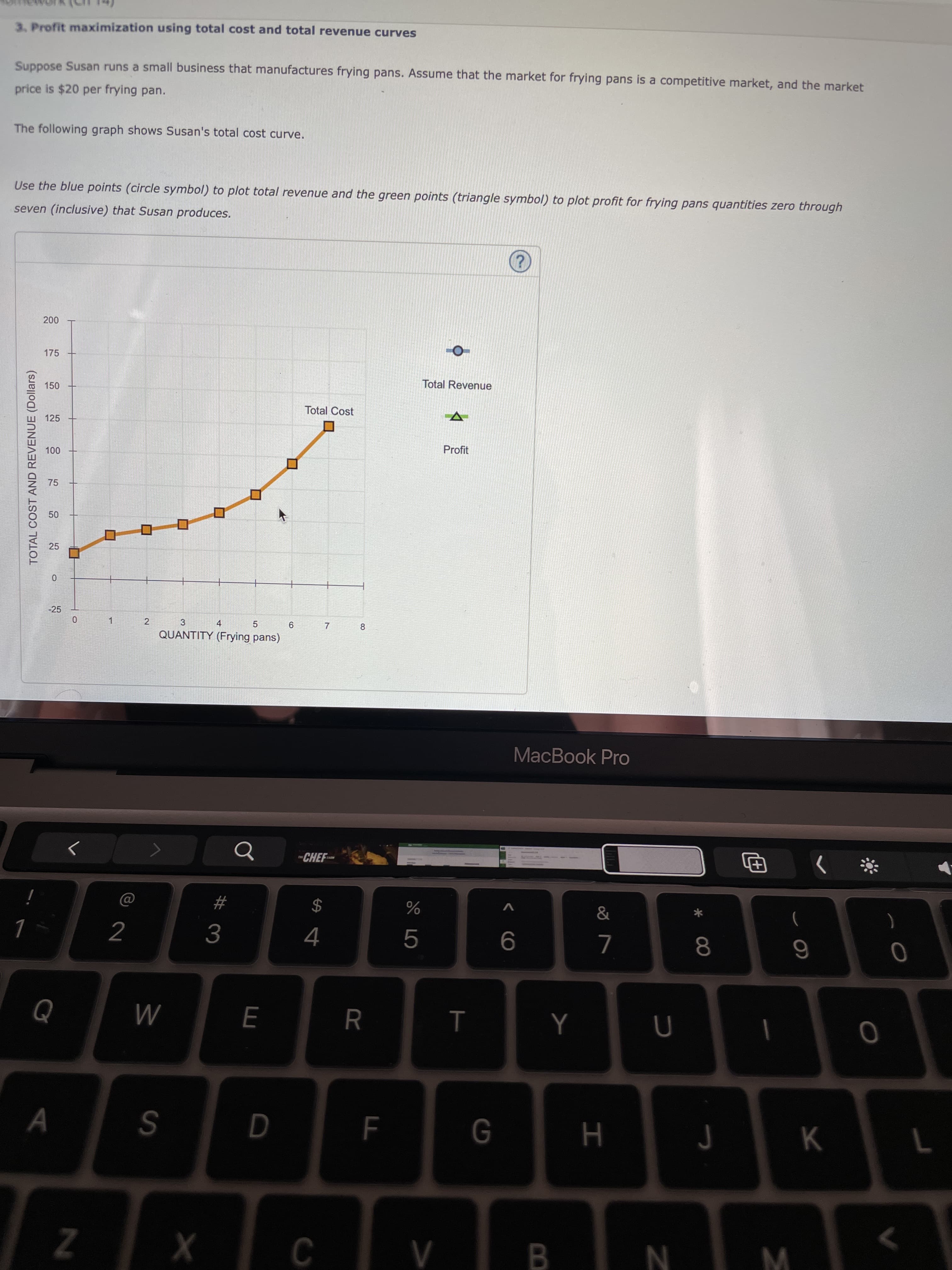 00
CO
T
2.
75
50
TOTAL COST AND REVENUE (Dollars)
3. Profit maximization using total cost and total revenue curves
Suppose Susan runs a small business that manufactures frying pans. Assume that the market for frying pans is a competitive market, and the market
price is $20 per frying pan.
The following graph shows Susan's total cost curve.
Use the blue points (circle symbol) to plot total revenue and the green points (triangle symbol) to plot profit for frying pans quantities zero through
seven (inclusive) that Susan produces.
00.
175
Total Revenue
150
Total Cost
125
Profit
25
-25
4
9.
QUANTITY (Frying pans)
8
3.
5.
7.
MacBook Pro
-CHEF-
23
2$
4.
M
K
H
M
X
