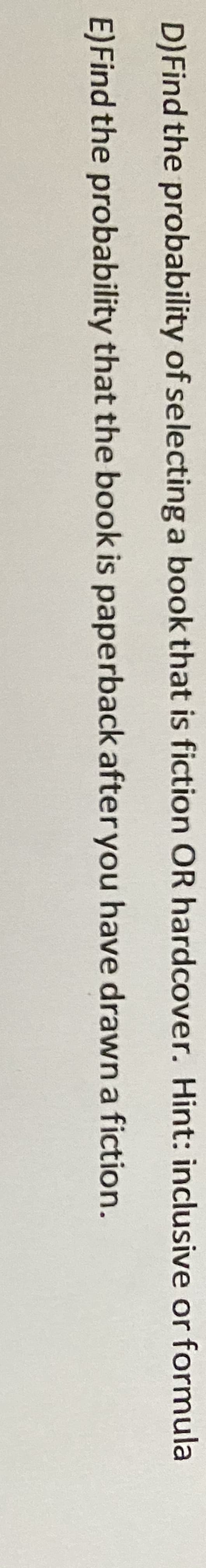 D)Find the probability of selecting a book that is fiction OR hardcover. Hint: inclusive or formula
E)Find the probability that the book is paperback after you have drawn a fiction.
