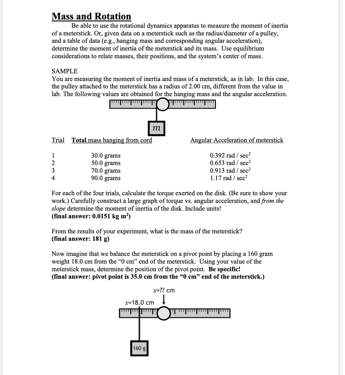 Mass and Rotation
Be able to use the rotational dynamics apparatus to measure the moment of inertia
of a meterstick. Or, given data on a meterstick such as the radius/diameter of a pulley,
and a table of data (e.g., hanging mass and corresponding angular acceleration),
determine the moment of inertia of the meterstick and its mass. Use equilibrium
considerations to relate masses, their positions, and the system's center of mass.
SAMPLE
You are measuring the moment of inertia and mass of a meterstick, as in lab. In this case,
the pulley attached to the meterstick has a radius of 2.00 cm, different from the value in
lab. The following values are obtained for the hanging mass and the angular acceleration.
www
……….………
……………………
Trial Total mass hanging from cord
1
2
3
4
30.0 grams
50.0 grams
70.0 grams
90.0 grams
m
For each of the four trials, calculate the torque exerted on the disk. (Be sure to show your
work.) Carefully construct a large graph of torque vs. angular acceleration, and from the
slope determine the moment of inertia of the disk. Include units!
(final answer: 0.0151 kg m²)
From the results of your experiment, what is the mass of the meterstick?
(final answer: 181 g)
Angular Acceleration of meterstick
0.392 rad/sec²
0.653 rad /sec²
0.913 rad/sec²
1.17 rad /sec²
Now imagine that we balance the meterstick on a pivot point by placing a 160 gram
weight 18.0 cm from the "0 cm" end of the meterstick. Using your value of the
meterstick mass, determine the position of the pivot point. Be specific!
(final answer: pivot point is 35.0 cm from the "0 cm" end of the meterstick.)
160 g
x=?? cm
↓
x=18.0 cm