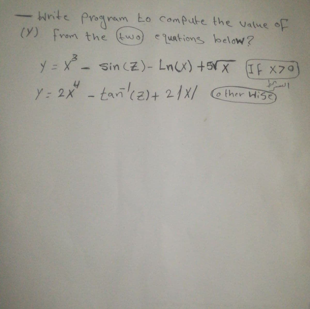 Write Progrem to Compute the value oF
(Y) from the (two)
e quations below?
y = X - Sin (Z)- Ln(x) +5Vx If x70
Y: 2x - taric2)+ 2/X/ ther Hiso
HISE)
