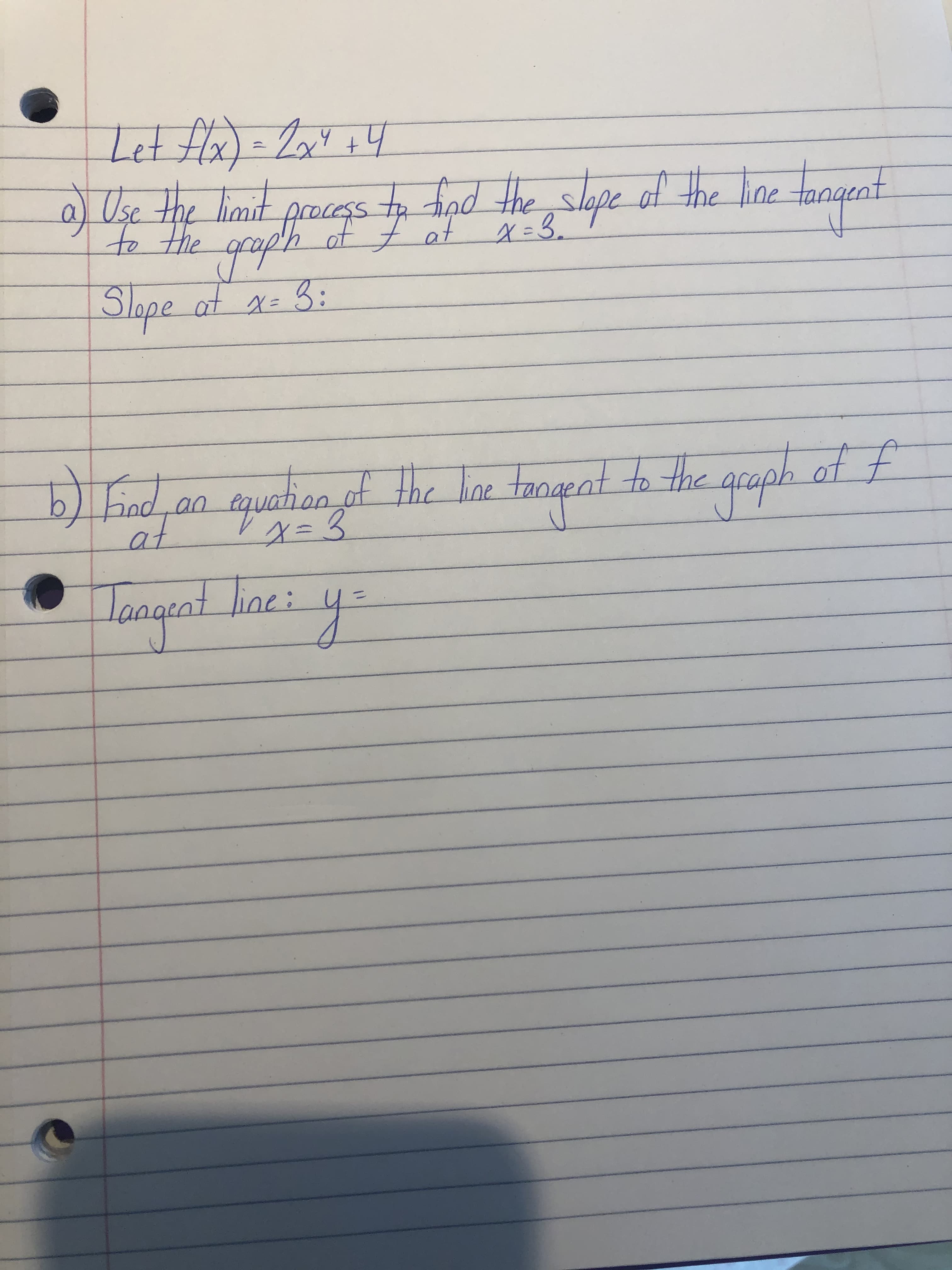 Let flx) = 2a4 +4
2
Use the limit e tangent
frocegs t tind the slope of the line
of t at x= 3.
gaph
Slape
af x= 3:
od raph of f
Find
an tquation of the line tangent to the a
at
laageat line:
