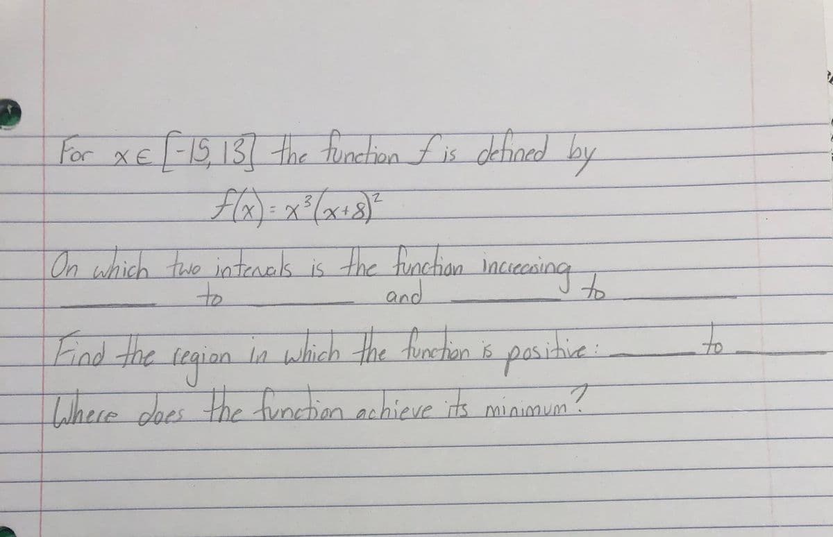 For xE
|-15,131the function fis defined
by
3.
On which two intenels is the funchion
and
inciecaing
cing
to
which the furctio is
to
pasitive:
Lihere does the function achicve its minimum?
Find the
legian
s
