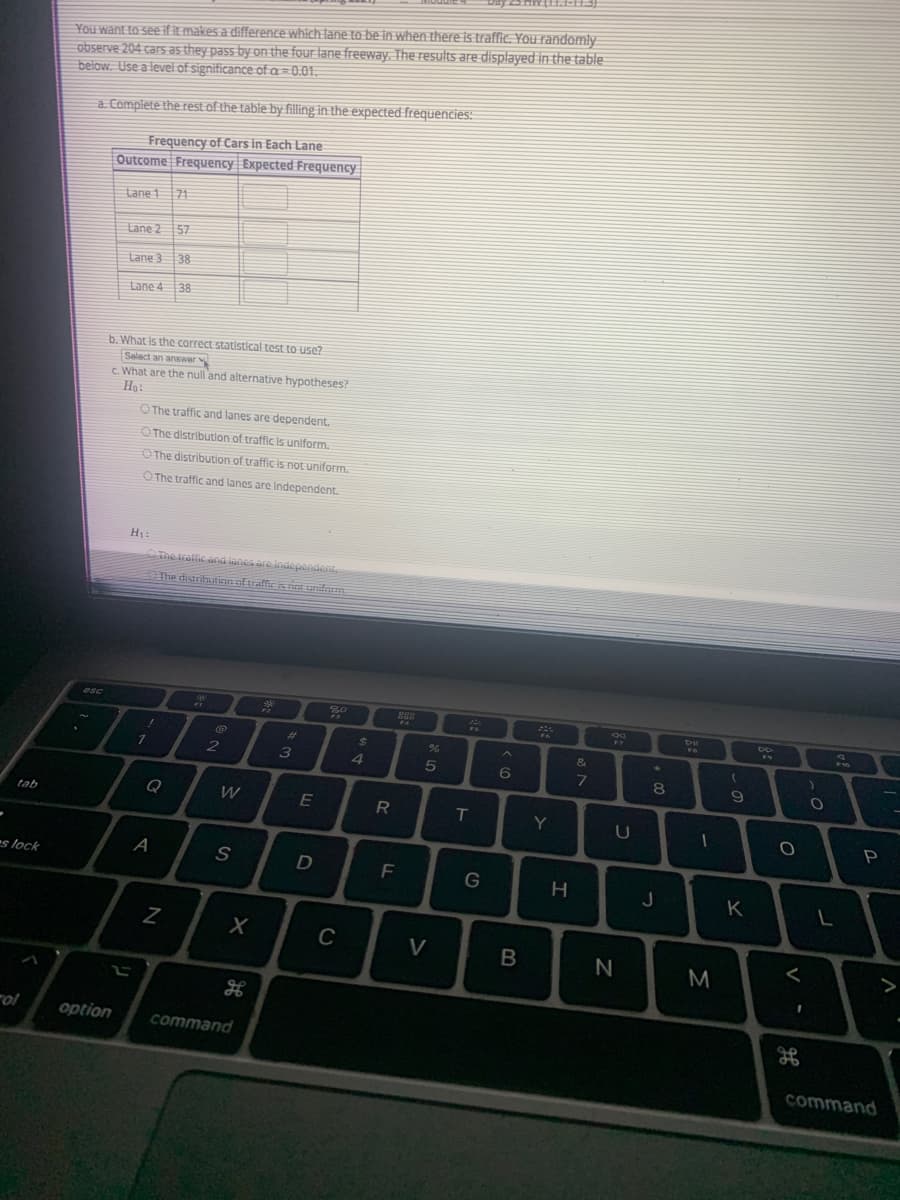 You want to see ifit makes a difference which lane to be in when there is traffie. You randomly
observe 204 cars as they pass by on the four lane freeway. The results are displayed in the table:
below. Use a level of significance of a= 0.01.
a. Complete the rest of the table by filling in the expected frequencies:
Frequency of Cars in Each Lane
Outcome Frequency Expected Frequency
Lane 1
71
Lane 2 57
Lane 3
38
Lane 4
38
b. What is the correct statistical test to use?
Select an answer
C What are the null 'and alternative hypotheses?
Ho:
O The traffic and lanes are dependent.
O The distribution of traffic is uniform.
O The distribution of trafficis not uniform.
O The traffic and lanes are independent.
The tralfic and lanes are Independent.
he distritutionaftraffic isnH uniform
esc
%23
7
2
4
9
Q
W
E
R
tab
Y
A
s lock
D
G
K
C
V
M
rol
option
command
command
