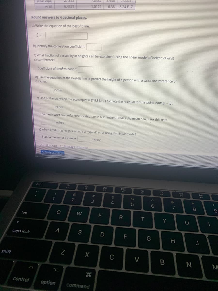 10122
6.36 8.24 E-7
wrist
6.4379
Round answers to 4 decimal places.
a) Write the equation of the best-fit line.
b) Identify the correlation coefficient.
C) What fraction of variability in heights can be explained using the linear model of height vs wrist
circumference?
Coefficlent of detekminatlon:
d) Use the equation of the best-fit line to predict the height of a person with a wrist circumference of
6 inches.
Inches
e) One of the points on the scatterplot is (7.9,86.1). Calculate the residual for this point, hint: y y
inches
) The mean wrist circumference for this data is 6.91 inches, Predict the mean height for this data.
inches
g) When predicting heights, what is a "typical" error using this linear model?
Standard error of estimate.
inches
Question Help: Message Instructor
Submit Ouestion
esc
80
DII
%23
%24
2
3
4
7
8
Q
W
tab
R
Y
A
S
caps lock
G
shift
N
H
control
option
command
B
