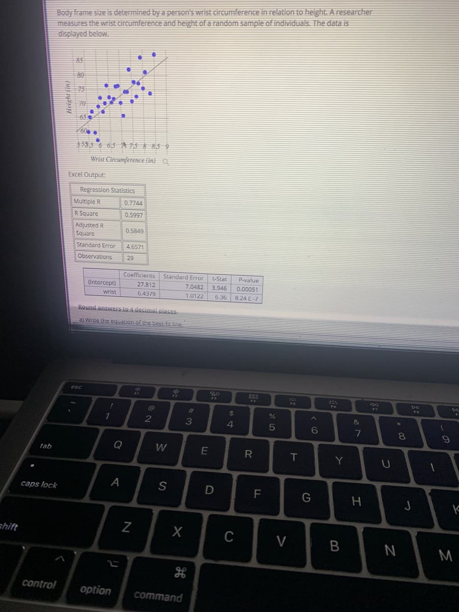 Body frame size is determined by a person's wrist circumference in relation to height. A researcher
measures the wrist circumference and height of a random sample of individuals. The data is
displayed below.
85
60
$585 6 65 A 75 § 85 9
Wrist Circumference (in) a
Excel Output:
Regression Statistics
Multiple R
0.7744
R Square
0.5997
Adjusted R
Square
0.5849
Standard Error
4.6571
Observations
29
Coefficients
Standard Error
t-Stat
P-value
(Intercept)
27.812
7.0482 3.946
0.00051
wrist
6.4379
1.0122
6.36
8.24 E-7
Round answers to 4 decimai places.
a) Write the equation of the best fit line.
esc
9,0
F1
F4
DE
%23
%24
3
4.
6
7
8
Q
W
tab
T
Y
A
S
caps lock
F
つ
shift
C
V
M
control
option
command
リ
Height (in)
