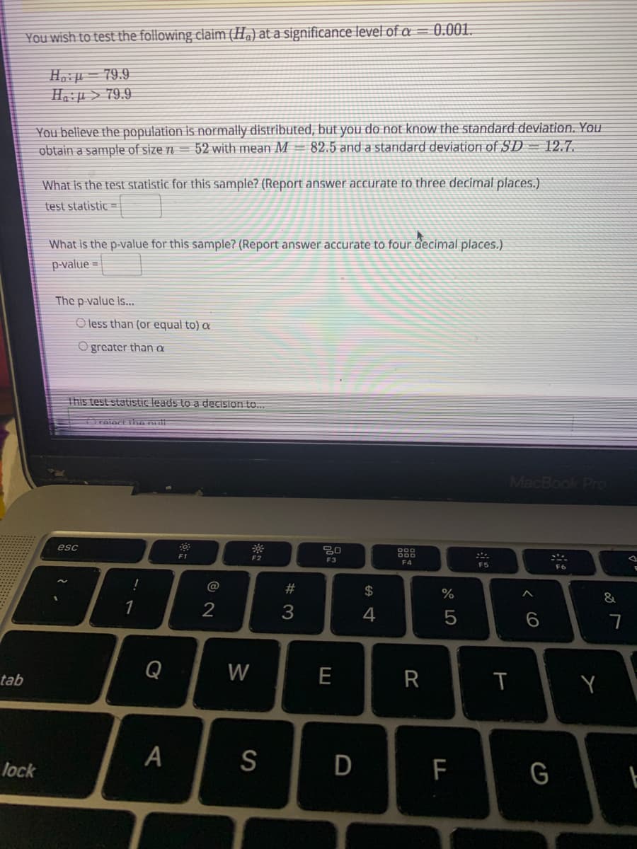 You wish to test the following claim (Ha) at a significance level of a = 0.001.
H. µ – 79.9
6'62 < t:"H
You believe the population is normally distributed, but you do not know the standard deviation. You
obtain a sample of size n = 52 with mean M=82.5 and a standard deviation of SD -= 12.7.
What is the test statistic for this sample? (Report answer accurate to three decimal places.)
test statistic =
What is the p-value for this sample? (Report answer accurate to four decimal places.)
p-value =
The p-value is..
O less than (or equal to) a
O greater than a
This test statistic leads to a decision to.
MacBook Pro
esc
000
F1
D00
F2
F3
F4
F5
F6
!
@
$
&
1
3
4
5
Q
W
E
R
tab
lock
S
F
G
W #
CO
