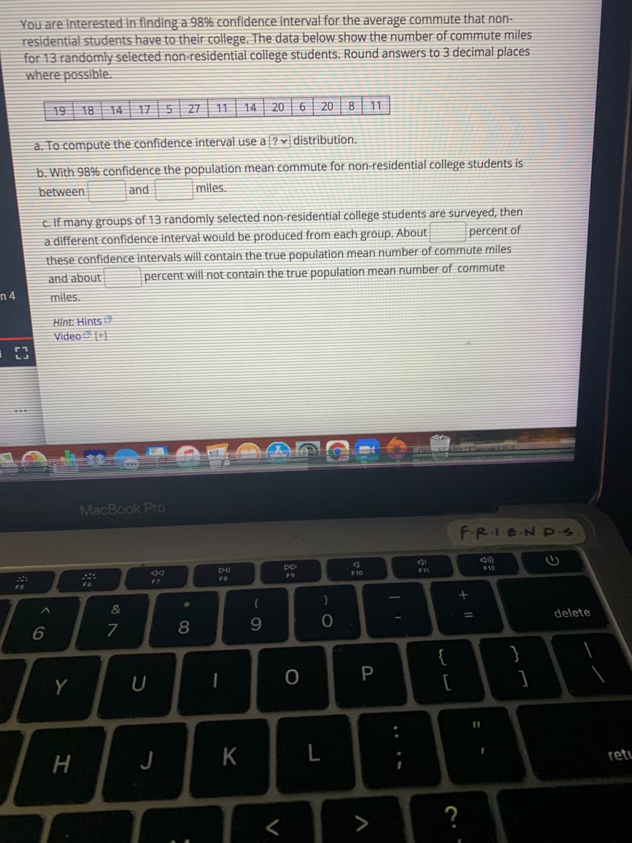 You are Interested In findinga 98% confidence interval for the average commute that non-
residential students have to their college. The data below show the number of commute miles
for 13 randomly selected non-residential college students. Round answers to 3 decimal places
where possible.
19 18 14| 17 5
27
11
14
20
20 8
11
a. To compute the confidence interval use a ?v distribution.
b. With 98% confidence the population mean commute for non-residential college students is
between
and
miles.
c. If many groups of 13 randomly selected non-residential college students are surveyed, then
percent of
these confidence intervals will contain the true population mean number of commute miles
a different confidence interval would be produced from each group. About
and about
percent will not contain the true population mean number of commute:
n 4
miles.
Hint: Hints
Video [1]
MacBook Pro
FR.IEND.s
DII
DD
F9
F10
F11
F12
F5
F6
F7
F8
&
)
%3D
delete
7
8.
{
Y
U
J
K
L
retu
>
?
