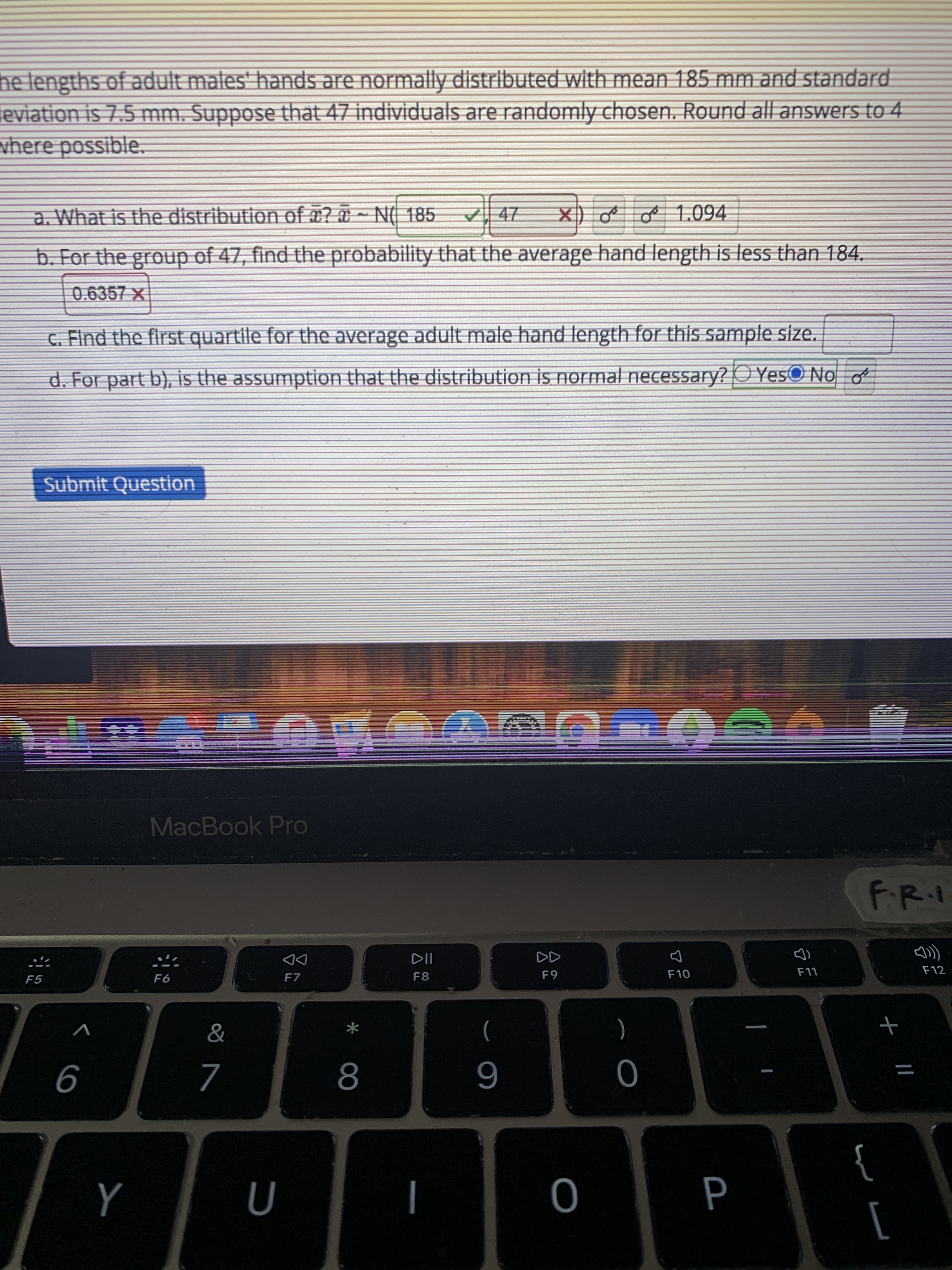 he lengths of adult mates' hands are normally distributed with mean 185 mm and standard
eviation is 7.5 mm. Suppose that 47 individuals are randomly chosen. Round all answers to 4
vhere possible.
a. What is the distribution of ¤? ¤ ~ N( 185
X) oe oe 1.094
b. For the group of 47, find the probability that the average hand length is less than 184.
0.6357 x
G Find the first quartile for the average adult male hand length for this sample size.
