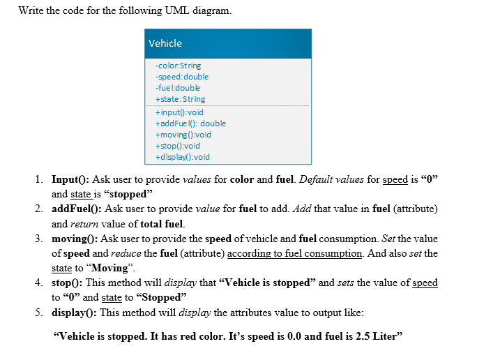 Write the code for the following UML diagram.
Vehicle
-color:String
-speed:double
-fue l:double
+state:String
+input():void
+addFue l(): double
+moving():void
+stop():void
+display():void
1. Input(): Ask user to provide values for color and fuel. Default values for speed is "0"
and state is “stopped"
2. addFuel(): Ask user to provide value for fuel to add. Add that value in fuel (attribute)
and return value of total fuel.
3. moving): Ask user to provide the speed of vehicle and fuel consumption. Set the value
of speed and reduce the fuel (attribute) according to fuel consumption. And also set the
state to “Moving".
4. stop0: This method will display that "Vehicle is stopped" and sets the value of speed
to “0" and state to “Stopped"
5. display0: This method will display the attributes value to output like:
"Vehicle is stopped. It has red color. It's speed is 0.0 and fuel is 2.5 Liter"
