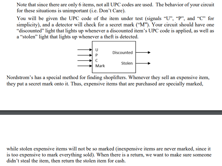 Note that since there are only 6 items, not all UPC codes are used. The behavior of your circuit
for these situations is unimportant (i.e. Don't Care).
You will be given the UPC code of the item under test (signals “U”, “P", and "C" for
simplicity), and a detector will check for a secret mark ("M"). Your circuit should have one
"discounted" light that lights up whenever a discounted item's UPC code is applied, as well as
a "stolen" light that lights up whenever a theft is detected.
U
C
Mark
Discounted
Stolen
Nordstrom's has a special method for finding shoplifters. Whenever they sell an expensive item,
they put a secret mark onto it. Thus, expensive items that are purchased are specially marked,
while stolen expensive items will not be so marked (inexpensive items are never marked, since it
is too expensive to mark everything sold). When there is a return, we want to make sure someone
didn't steal the item, then return the stolen item for cash.