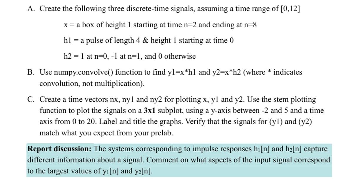 A. Create the following three discrete-time signals, assuming a time range of [0,12]
x = a box of height 1 starting at time n=2 and ending at n=8
hl =a
a pulse of length 4 & height 1 starting at time 0
h2 = 1 at n=0, -1 at n=1, and 0 otherwise
B. Use numpy.convolve() function to find y1=x*h1 and y2=x*h2 (where * indicates
convolution, not multiplication).
C. Create a time vectors nx, nyl and ny2 for plotting x, y1 and y2. Use the stem plotting
function to plot the signals on a 3x1 subplot, using a y-axis between -2 and 5 and a time
axis from 0 to 20. Label and title the graphs. Verify that the signals for (y1) and (y2)
match what you expect from your prelab.
Report discussion: The systems corresponding to impulse responses h₁[n] and h₂[n] capture
different information about a signal. Comment on what aspects of the input signal correspond
to the largest values of yı[n] and y²[n].