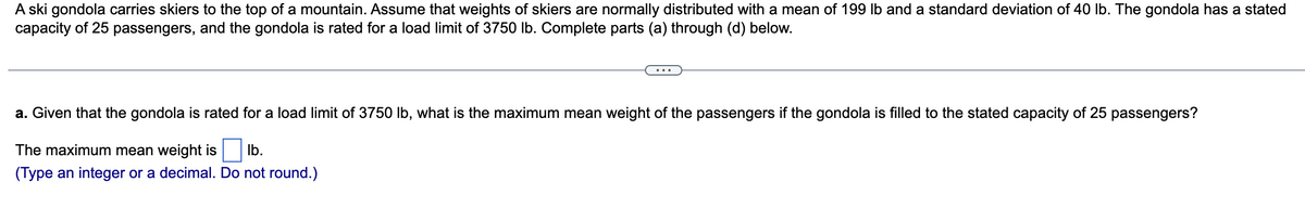 A ski gondola carries skiers to the top of a mountain. Assume that weights of skiers are normally distributed with a mean of 199 lb and a standard deviation of 40 lb. The gondola has a stated
capacity of 25 passengers, and the gondola is rated for a load limit of 3750 lb. Complete parts (a) through (d) below.
a. Given that the gondola is rated for a load limit of 3750 lb, what is the maximum mean weight of the passengers if the gondola is filled to the stated capacity of 25 passengers?
The maximum mean weight is lb.
(Type an integer or a decimal. Do not round.)