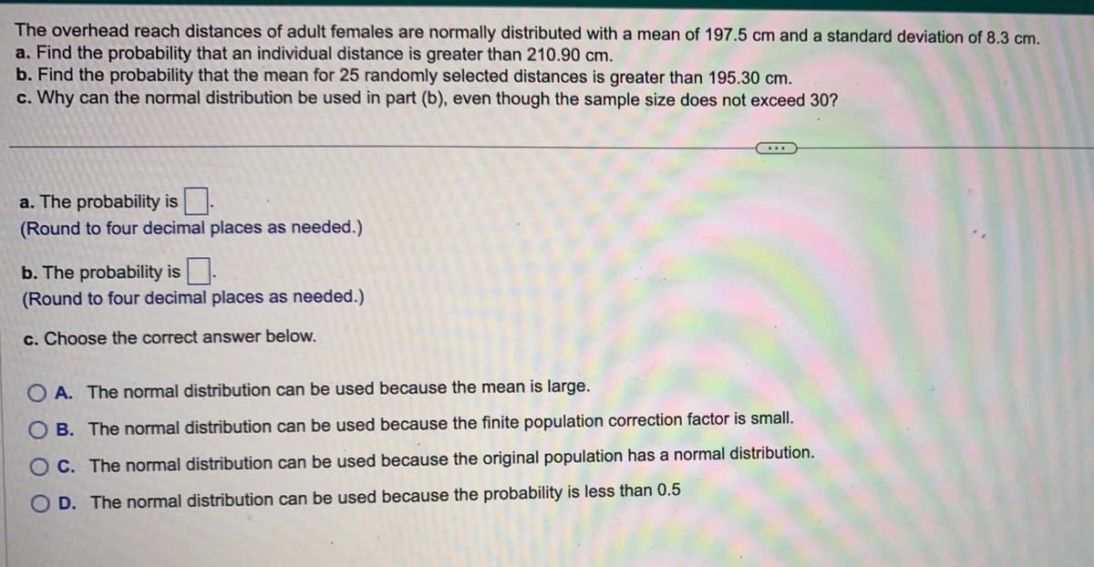 The overhead reach distances of adult females are normally distributed with a mean of 197.5 cm and a standard deviation of 8.3 cm.
a. Find the probability that an individual distance is greater than 210.90 cm.
b. Find the probability that the mean for 25 randomly selected distances is greater than 195.30 cm.
c. Why can the normal distribution be used in part (b), even though the sample size does not exceed 30?
a. The probability is.
(Round to four decimal places as needed.)
b. The probability is
(Round to four decimal places as needed.)
c. Choose the correct answer below.
...
OA. The normal distribution can be used because the mean is large.
B. The normal distribution can be used because the finite population correction factor is small.
C. The normal distribution can be used because the original population has a normal distribution.
O D. The normal distribution can be used because the probability is less than 0.5
O