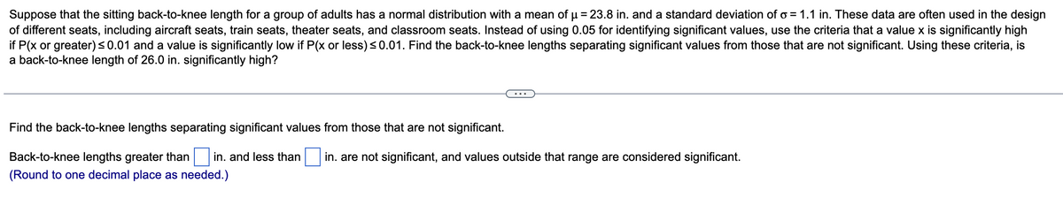 Suppose that the sitting back-to-knee length for a group of adults has a normal distribution with a mean of μ = 23.8 in. and a standard deviation of o= 1.1 in. These data are often used in the design
of different seats, including aircraft seats, train seats, theater seats, and classroom seats. Instead of using 0.05 for identifying significant values, use the criteria that a value x is significantly high
if P(x or greater) ≤0.01 and a value is significantly low if P(x or less) ≤0.01. Find the back-to-knee lengths separating significant values from those that are not significant. Using these criteria, is
a back-to-knee length of 26.0 in. significantly high?
Find the back-to-knee lengths separating significant values from those that are not significant.
Back-to-knee lengths greater than in. and less than in. are not significant, and values outside that range are considered significant.
(Round to one decimal place as needed.)