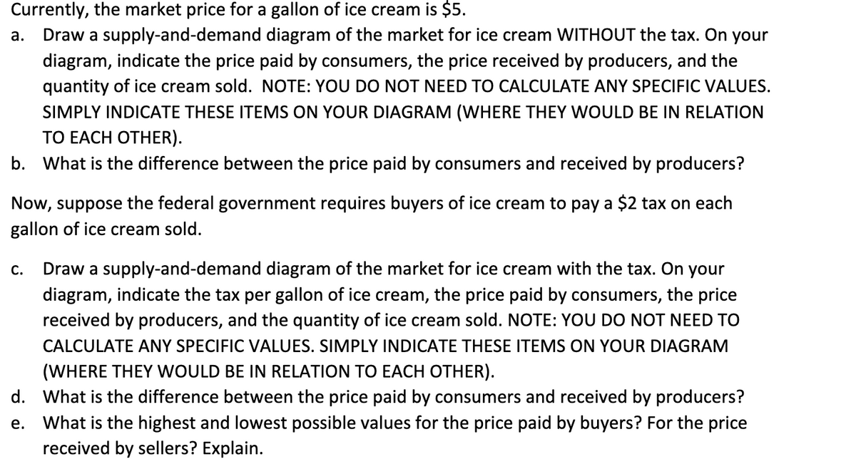 Currently, the market price for a gallon of ice cream is $5.
a. Draw a supply-and-demand diagram of the market for ice cream WITHOUT the tax. On your
diagram, indicate the price paid by consumers, the price received by producers, and the
quantity of ice cream sold. NOTE: YOU DO NOT NEED TO CALCULATE ANY SPECIFIC VALUES.
SIMPLY INDICATE THESE ITEMS ON YOUR DIAGRAM (WHERE THEY WOULD BE IN RELATION
TO EACH OTHER).
b. What is the difference between the price paid by consumers and received by producers?
Now, suppose the federal government requires buyers of ice cream to pay a $2 tax on each
gallon of ice cream sold.
C. Draw a supply-and-demand diagram of the market for ice cream with the tax. On your
diagram, indicate the tax per gallon of ice cream, the price paid by consumers, the price
received by producers, and the quantity of ice cream sold. NOTE: YOU DO NOT NEED TO
CALCULATE ANY SPECIFIC VALUES. SIMPLY INDICATE THESE ITEMS ON YOUR DIAGRAM
(WHERE THEY WOULD BE IN RELATION TO EACH OTHER).
d. What is the difference between the price paid by consumers and received by producers?
What is the highest and lowest possible values for the price paid by buyers? For the price
received by sellers? Explain.
e.