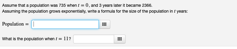 Assume that a population was 735 when t = 0, and 3 years later it became 2366.
Assuming the population grows exponentially, write a formula for the size of the population in t years:
Population = |
What is the population when t = 11?
