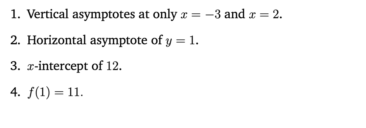 1. Vertical asymptotes at only \( x = -3 \) and \( x = 2 \).

2. Horizontal asymptote of \( y = 1 \).

3. \( x \)-intercept of 12.

4. \( f(1) = 11 \).