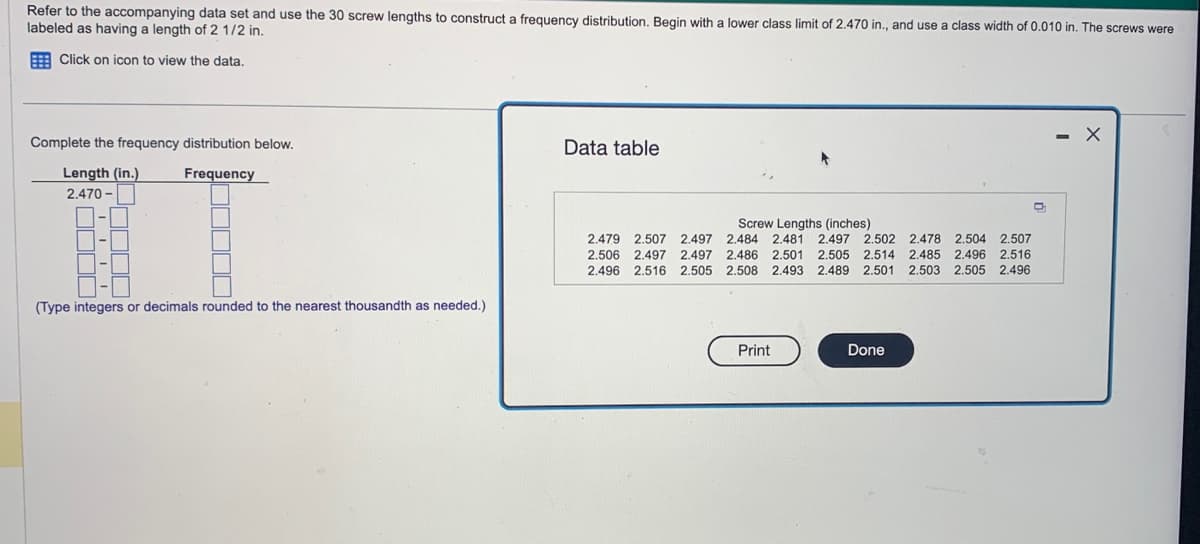 Refer to the accompanying data set and use the 30 screw lengths to construct a frequency distribution. Begin with a lower class limit of 2.470 in., and use
labeled as having a length of 2 1/2 in.
Click on icon to view the data.
Complete the frequency distribution below.
Frequency
Length (in.)
2.470-
DE
I
(Type integers or decimals rounded to the nearest thousandth as needed.)
Data table
Screw Lengths (inches)
2.479 2.507 2.497 2.484 2.481 2.497 2.502 2.478 2.504 2.507
2.506 2.497 2.497 2.486 2.501 2.505 2.514 2.485 2.496 2.516
2.496 2.516 2.505 2.508 2.493 2.489 2.501 2.503 2.505 2.496
Print
class width of 0.010 in. The screws were
Done
O
X