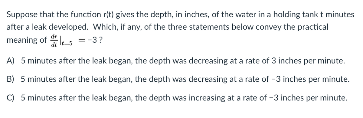 Suppose that the function r(t) gives the depth, in inches, of the water in a holding tank t minutes
after a leak developed. Which, if any, of the three statements below convey the practical
dr
meaning of
= -3 ?
dt It=5
A) 5 minutes after the leak began, the depth was decreasing at a rate of 3 inches per minute.
B) 5 minutes after the leak began, the depth was decreasing at a rate of -3 inches per minute.
C) 5 minutes after the leak began, the depth was increasing at a rate of -3 inches per minute.
