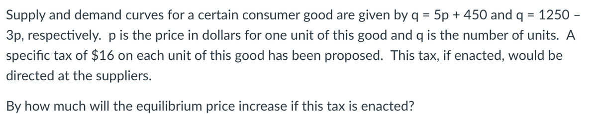 Supply and demand curves for a certain consumer good are given by q = 5p + 450 and q = 1250 -
%3D
3p, respectively. pis the price in dollars for one unit of this good and q is the number of units. A
specific tax of $16 on each unit of this good has been proposed. This tax, if enacted, would be
directed at the suppliers.
By how much will the equilibrium price increase if this tax is enacted?
