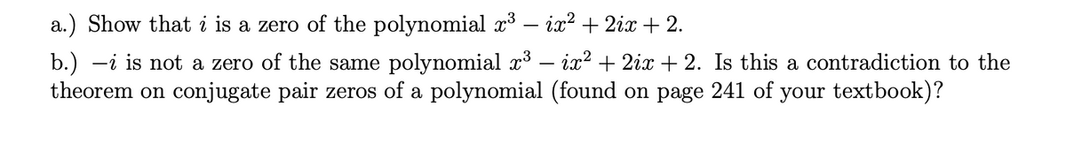 a.) Show that i is a zero of the polynomial x³ – ix? + 2ix + 2.
b.) -i is not a zero of the same polynomial x³ – ix? + 2ix + 2. Is this a contradiction to the
theorem on conjugate pair zeros of a polynomial (found on page 241 of your textbook)?
