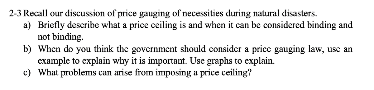 2-3 Recall our discussion of price gauging of necessities during natural disasters.
a) Briefly describe what a price ceiling is and when it can be considered binding and
not binding.
b) When do you think the government should consider a price gauging law, use an
example to explain why it is important. Use graphs to explain.
c) What problems can arise from imposing a price ceiling?