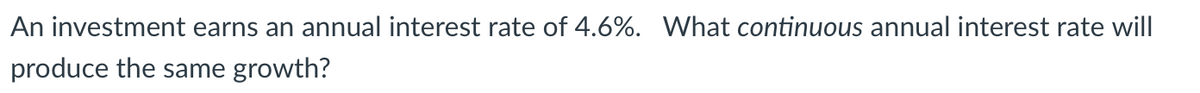 An investment earns an annual interest rate of 4.6%. What continuous annual interest rate will
produce the same growth?
